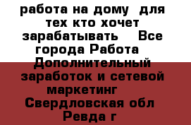 работа на дому  для тех кто хочет зарабатывать. - Все города Работа » Дополнительный заработок и сетевой маркетинг   . Свердловская обл.,Ревда г.